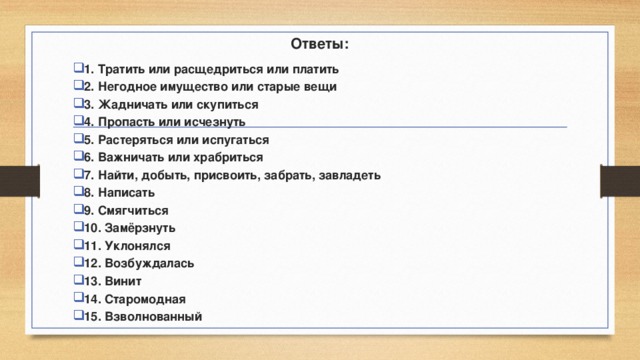 Ответы: 1. Тратить или расщедриться или платить 2. Негодное имущество или старые вещи 3. Жадничать или скупиться 4. Пропасть или исчезнуть 5. Растеряться или испугаться 6. Важничать или храбриться 7. Найти, добыть, присвоить, забрать, завладеть 8. Написать 9. Смягчиться 10. Замёрзнуть 11. Уклонялся 12. Возбуждалась 13. Винит 14. Старомодная 15. Взволнованный  