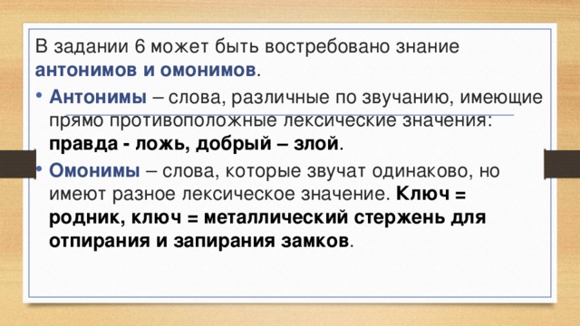 В задании 6 может быть востребовано знание антонимов и омонимов . Антонимы – слова, различные по звучанию, имеющие прямо противоположные лексические значения: правда - ложь, добрый – злой . Омонимы – слова, которые звучат одинаково, но имеют разное лексическое значение. Ключ = родник, ключ = металлический стержень для отпирания и запирания замков . 