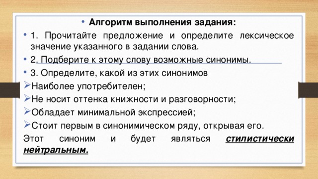 Алгоритм выполнения задания: 1. Прочитайте предложение и определите лексическое значение указанного в задании слова. 2. Подберите к этому слову возможные синонимы. 3. Определите, какой из этих синонимов Наиболее употребителен; Не носит оттенка книжности и разговорности; Обладает минимальной экспрессией; Стоит первым в синонимическом ряду, открывая его. Этот синоним и будет являться стилистически нейтральным. 