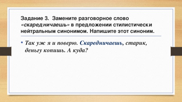 Задание 3. Замените разговорное слово «скаредничаешь» в предложении стилистически нейтральным синонимом. Напишите этот синоним. Так уж я и поверю. Скаредничаешь , старик, деньгу копишь. А куда? 