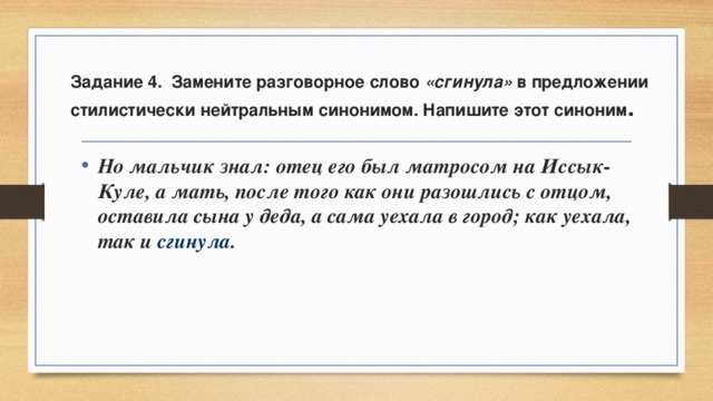 Задание 4. Замените разговорное слово «сгинула» в предложении стилистически нейтральным синонимом. Напишите этот синоним . Но мальчик знал: отец его был матросом на Иссык-Куле, а мать, после того как они разошлись с отцом, оставила сына у деда, а сама уехала в город; как уехала, так и сгинула. 