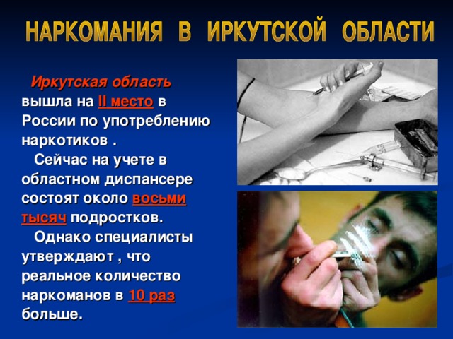Иркутская область вышла на II место в России по  употреблению наркотиков .   Сейчас на учете в областном диспансере состоят около восьми тысяч подростков.   Однако специалисты утверждают , что реальное количество наркоманов в 10 раз больше.