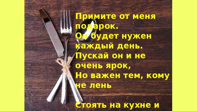 Примите от меня подарок.  Он будет нужен каждый день.  Пускай он и не очень ярок,  Но важен тем, кому не лень   Стоять на кухне и готовить.  Ведь кушать хочется всегда.  Рецептов книга Вам поможет  Покушать вкусно, господа. 