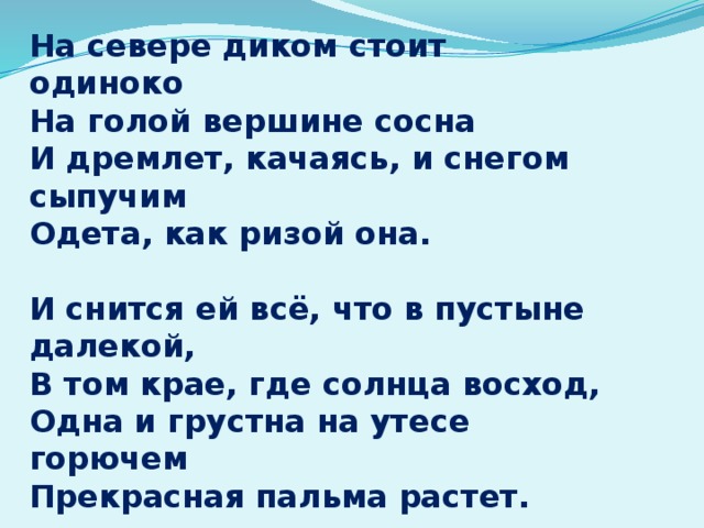 На севере диком стоит одиноко На голой вершине сосна И дремлет, качаясь, и снегом сыпучим Одета, как ризой она.  И снится ей всё, что в пустыне далекой, В том крае, где солнца восход, Одна и грустна на утесе горючем Прекрасная пальма растет.   перевод М.Ю. Лермонтова 