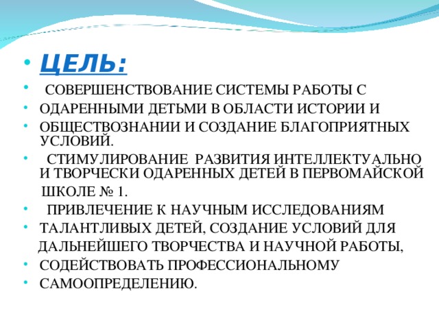  ЦЕЛЬ:  СОВЕРШЕНСТВОВАНИЕ СИСТЕМЫ РАБОТЫ С ОДАРЕННЫМИ ДЕТЬМИ В ОБЛАСТИ ИСТОРИИ И ОБЩЕСТВОЗНАНИИ И СОЗДАНИЕ БЛАГОПРИЯТНЫХ УСЛОВИЙ.  СТИМУЛИРОВАНИЕ РАЗВИТИЯ ИНТЕЛЛЕКТУАЛЬНО И ТВОРЧЕСКИ ОДАРЕННЫХ ДЕТЕЙ В ПЕРВОМАЙСКОЙ  ШКОЛЕ № 1.  ПРИВЛЕЧЕНИЕ К НАУЧНЫМ ИССЛЕДОВАНИЯМ ТАЛАНТЛИВЫХ ДЕТЕЙ, СОЗДАНИЕ УСЛОВИЙ ДЛЯ  ДАЛЬНЕЙШЕГО ТВОРЧЕСТВА И НАУЧНОЙ РАБОТЫ, СОДЕЙСТВОВАТЬ ПРОФЕССИОНАЛЬНОМУ САМООПРЕДЕЛЕНИЮ. 
