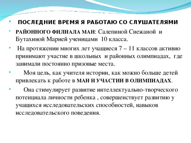  ПОСЛЕДНИЕ ВРЕМЯ Я РАБОТАЮ СО СЛУШАТЕЛЯМИ РАЙОННОГО ФИЛИАЛА МАН : Салепиной Снежаной и Бутахиной Марией ученицами 10 класса.  На протяжении многих лет учащиеся 7 – 11 классов активно принимают участие в школьных и районных олимпиадах, где занимали постоянно призовые места.  Моя цель, как учителя истории, как можно больше детей привлекать к работе в МАН И УЧАСТИИ В ОЛИМПИАДАХ .  Она стимулирует развитие интеллектуально-творческого потенциала личности ребенка , совершенствует развитию у учащихся исследовательских способностей, навыков исследовательского поведения. 