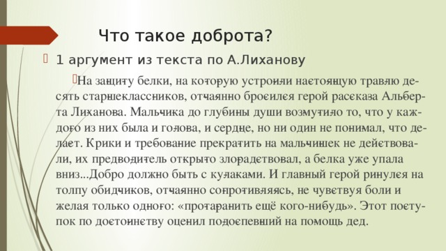 Что такое доброта? 1 аргумент из текста по А.Лиханову На за­щи­ту белки, на ко­то­рую устро­и­ли на­сто­я­щую трав­лю де­сять стар­ше­класс­ни­ков, от­ча­ян­но бро­сил­ся герой рас­ска­за Аль­бер­та Ли­ха­но­ва. Маль­чи­ка до глу­би­ны души воз­му­ти­ло то, что у каж­до­го из них была и го­ло­ва, и серд­це, но ни один не по­ни­мал, что де­ла­ет. Крики и тре­бо­ва­ние пре­кра­тить на маль­чи­шек не дей­ство­ва­ли, их пред­во­ди­тель от­кры­то зло­рад­ство­вал, а белка уже упала вниз...Добро долж­но быть с ку­ла­ка­ми. И глав­ный герой ри­нул­ся на толпу обид­чи­ков, от­ча­ян­но со­про­тив­ля­ясь, не чув­ствуя боли и желая толь­ко од­но­го: «про­та­ра­нить ещё кого-ни­будь». Этот по­сту­пок по до­сто­ин­ству оце­нил по­до­спев­ший на по­мощь дед. 