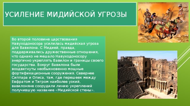Усиление мидийской угрозы Во второй половине царствования Навуходоносора усилилась мидийская угроза для Вавилона. С Мидией, правда, поддерживались дружественные отношения, что однако не мешало Навуходоносору энергично укреплять Вавилон и границы своего государства. Вокруг Вавилона были воздвигнуты необыкновенно мощные фортификационные сооружения. Севернее Сиппара и Описа, там, где перешеек между Евфратом и Тигром наиболее узкий, вавилоняне соорудили линию укреплений получившую название «Мидийской стены». 