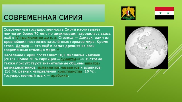 Современная сирия Современная государственность Сирии насчитывает немногим более 70 лет, но цивилизация  зародилась здесь ещё в  IV тысячелетии до н. э.  Столица —  Дамаск , один из древнейших постоянно заселённых городов мира. Кроме этого,  Дамаск  — это ещё и самая древняя из всех современных столиц в мире. [9] . Население Сирии составляет 18,5 миллиона человек (2015). Более 70 % сирийцев — сунниты [10] [11] . В стране также присутствуют значительные общины  шиитов- двунадесятников ,  исмаилитов - низаритов  и  алавитов  (16 %), разных направлений христианства  (10 %). Государственный язык —  арабский . 