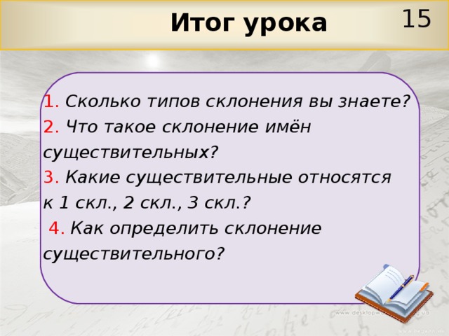 15  Итог урока 1.  Сколько типов склонения вы знаете? 2.  Что такое склонение имён существительных? 3.  Какие существительные относятся к 1 скл., 2 скл., 3 скл.?  4.  Как определить склонение существительного? 