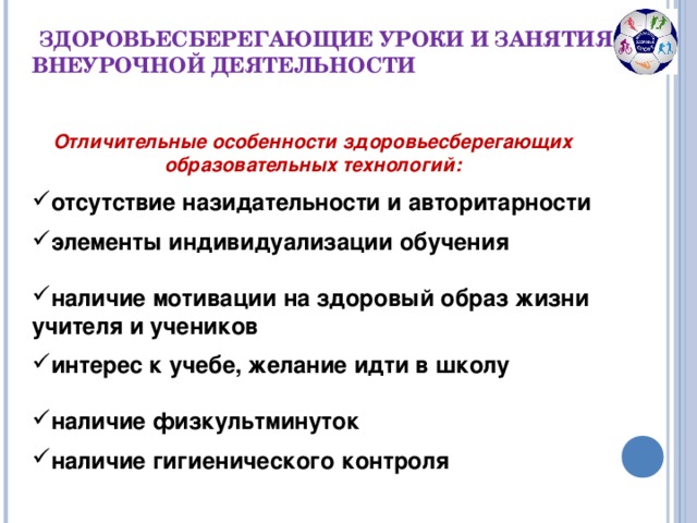 ЗДОРОВЬЕСБЕРЕГАЮЩИЕ УРОКИ И ЗАНЯТИЯ ПО ВНЕУРОЧНОЙ ДЕЯТЕЛЬНОСТИ Отличительные особенности здоровьесберегающих образовательных технологий:  отсутствие назидательности и авторитарности элементы индивидуализации обучения  наличие мотивации на здоровый образ жизни учителя и учеников интерес к учебе, желание идти в школу