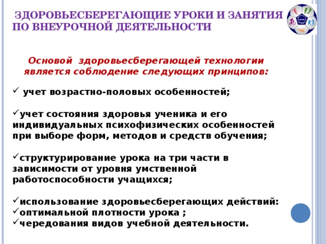 ЗДОРОВЬЕСБЕРЕГАЮЩИЕ УРОКИ И ЗАНЯТИЯ ПО ВНЕУРОЧНОЙ ДЕЯТЕЛЬНОСТИ Основой  здоровьесберегающей технологии является соблюдение следующих принципов:  учет возрастно-половых особенностей;  учет состояния здоровья ученика и его индивидуальных психофизических особенностей при выборе форм, методов и средств обучения;  структурирование урока на три части в зависимости от уровня умственной работоспособности учащихся;  использование здоровьесберегающих действий: оптимальной плотности урока ; чередования видов учебной деятельности.