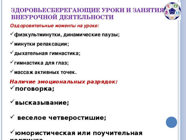 ЗДОРОВЬЕСБЕРЕГАЮЩИЕ УРОКИ И ЗАНЯТИЯ ПО ВНЕУРОЧНОЙ ДЕЯТЕЛЬНОСТИ Оздоровительные моменты на уроке: физкультминутки, динамические паузы;  минутки релаксации;  дыхательная гимнастика;  гимнастика для глаз;  массаж активных точек. Наличие эмоциональных разрядок: поговорка;  высказывание;   веселое четверостишие;  юмористическая или поучительная картинка.