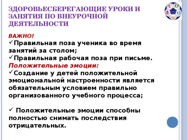 ЗДОРОВЬЕСБЕРЕГАЮЩИЕ УРОКИ И ЗАНЯТИЯ ПО ВНЕУРОЧНОЙ ДЕЯТЕЛЬНОСТИ ВАЖНО! Правильная поза ученика во время занятий за столом; Правильная рабочая поза при письме. Положительные эмоции: Создание у детей положительной эмоциональной настроенности является обязательным условием правильно организованного учебного процесса;   Положительные эмоции способны полностью снимать последствия отрицательных.