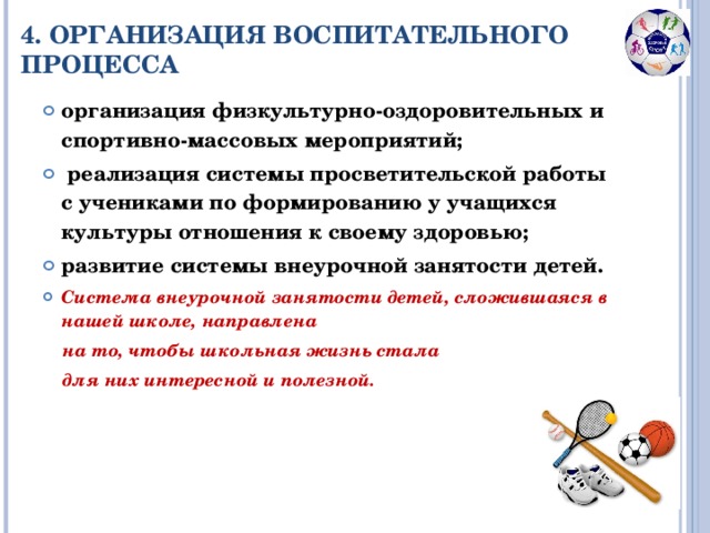 4. ОРГАНИЗАЦИЯ ВОСПИТАТЕЛЬНОГО ПРОЦЕССА организация физкультурно-оздоровительных и спортивно-массовых мероприятий;  реализация системы просветительской работы с учениками по формированию у учащихся культуры отношения к своему здоровью; развитие системы внеурочной занятости детей. Система внеурочной занятости детей, сложившаяся в нашей школе, направлена  на то, чтобы школьная жизнь стала  для них интересной и полезной.