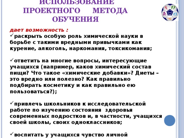 ИСПОЛЬЗОВАНИЕ ПРОЕКТНОГО МЕТОДА ОБУЧЕНИЯ дает возможность : раскрыть особую роль химической науки в борьбе с такими вредными привычками как курение, алкоголь, наркомания, токсикомания;  ответить на многие вопросы, интересующие учащихся (например, каков химический состав пищи? Что такое «химические добавки»? Диеты – это вредно или полезно? Как правильно подбирать косметику и как правильно ею пользоваться?);  привлечь школьников к исследовательской работе по изучению состояния здоровья современных подростков и, в частности, учащихся своей школы, своих одноклассников;  воспитать у учащихся чувство личной ответственности за сохранение своего здоровья и здоровья окружающих их людей.