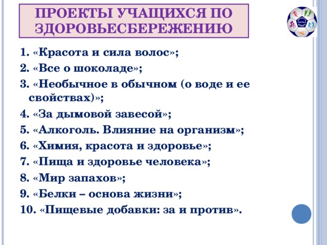 ПРОЕКТЫ УЧАЩИХСЯ ПО ЗДОРОВЬЕСБЕРЕЖЕНИЮ 1. «Красота и сила волос»; 2. «Все о шоколаде»; 3. «Необычное в обычном (о воде и ее свойствах)»; 4. «За дымовой завесой»; 5. «Алкоголь. Влияние на организм»; 6. «Химия, красота и здоровье»; 7. «Пища и здоровье человека»; 8. «Мир запахов»; 9. «Белки – основа жизни»; 10. «Пищевые добавки: за и против».