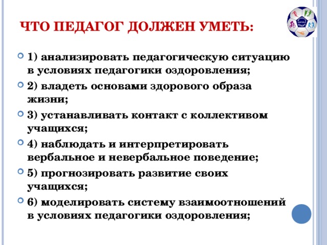 ЧТО ПЕДАГОГ ДОЛЖЕН УМЕТЬ: 1) анализировать педагогическую ситуацию в условиях педагогики оздоровления; 2) владеть основами здорового образа жизни; 3) устанавливать контакт с коллективом учащихся; 4) наблюдать и интерпретировать вербальное и невербальное поведение; 5) прогнозировать развитие своих учащихся; 6) моделировать систему взаимоотношений в условиях педагогики оздоровления;