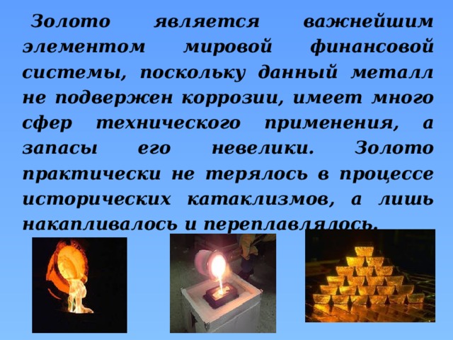 Золото является важнейшим элементом мировой финансовой системы, поскольку данный металл не подвержен коррозии, имеет много сфер технического применения, а запасы его невелики. Золото практически не терялось в процессе исторических катаклизмов, а лишь накапливалось и переплавлялось. 
