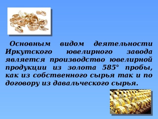 Основным видом деятельности Иркутского ювелирного завода является производство ювелирной продукции из золота 585° пробы, как из собственного сырья так и по договору из давальческого сырья.