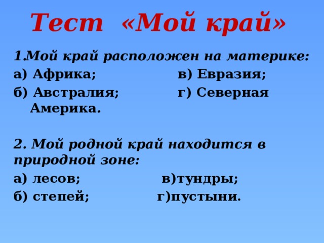 Тест «Мой край» Мой край расположен на материке: а) Африка; в) Евразия; б) Австралия; г) Северная Америка .  2. Мой родной край находится в природной зоне: а) лесов; в)тундры; б) степей; г)пустыни.
