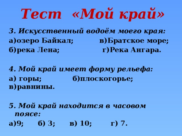 Тест «Мой край» 3. Искусственный водоём моего края: а)озеро Байкал; в)Братское море; б)река Лена; г)Река Ангара.  4. Мой край имеет форму рельефа: а) горы; б)плоскогорье; в)равнины.  5. Мой край находится в часовом поясе: а)9; б) 3; в) 10; г) 7.