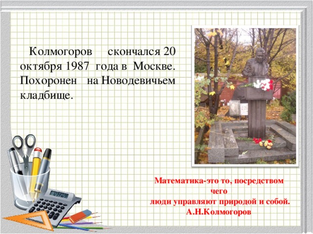 Колмогоров скончался 20 октября 1987 года в Москве. Похоронен на Новодевичьем кладбище. Математика-это то, посредством чего  люди управляют природой и собой.  А.Н.Колмогоров 