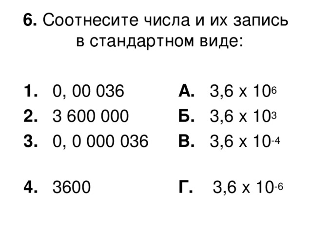 6. Соотнесите числа и их запись в стандартном виде:   1. 0, 00 036   А. 3,6 х 10 6  2. 3 600 000   Б. 3,6 х 10 3  3. 0, 0 000 036 В. 3,6 х 10 -4     4. 3600 Г. 3,6 х 10 -6  