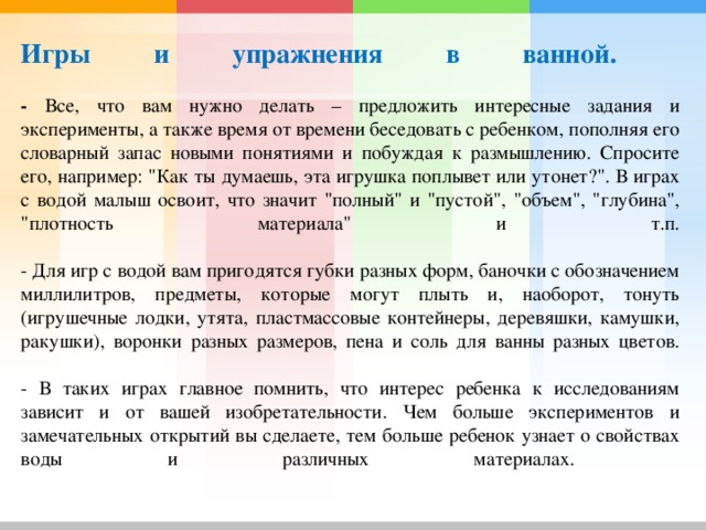     Игры и упражнения в ванной.   - Все, что вам нужно делать – предложить интересные задания и эксперименты, а также время от времени беседовать с ребенком, пополняя его словарный запас новыми понятиями и побуждая к размышлению. Спросите его, например: 