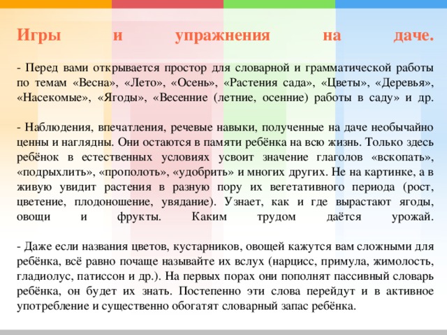 Игры и упражнения на даче.    - Перед вами открывается простор для словарной и грамматической работы по темам «Весна», «Лето», «Осень», «Растения сада», «Цветы», «Деревья», «Насекомые», «Ягоды», «Весенние (летние, осенние) работы в саду» и др.   - Наблюдения, впечатления, речевые навыки, полученные на даче необычайно ценны и наглядны. Они остаются в памяти ребёнка на всю жизнь. Только здесь ребёнок в естественных условиях усвоит значение глаголов «вскопать», «подрыхлить», «прополоть», «удобрить» и многих других. Не на картинке, а в живую увидит растения в разную пору их вегетативного периода (рост, цветение, плодоношение, увядание). Узнает, как и где вырастают ягоды, овощи и фрукты. Каким трудом даётся урожай.   - Даже если названия цветов, кустарников, овощей кажутся вам сложными для ребёнка, всё равно почаще называйте их вслух (нарцисс, примула, жимолость, гладиолус, патиссон и др.). На первых порах они пополнят пассивный словарь ребёнка, он будет их знать. Постепенно эти слова перейдут и в активное употребление и существенно обогатят словарный запас ребёнка. 