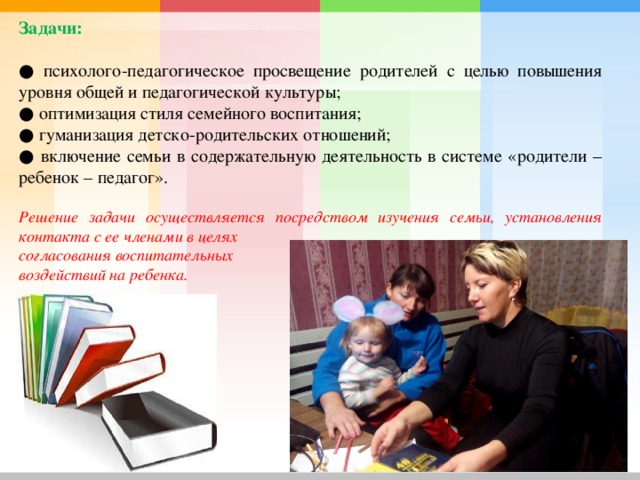 Задачи: ● психолого-педагогическое просвещение родителей с целью повышения уровня общей и педагогической культуры; ● оптимизация стиля семейного воспитания; ● гуманизация детско-родительских отношений; ● включение семьи в содержательную деятельность в системе «родители – ребенок – педагог».  Решение задачи осуществляется посредством изучения семьи, установления контакта с ее членами в целях согласования воспитательных воздействий на ребенка. 