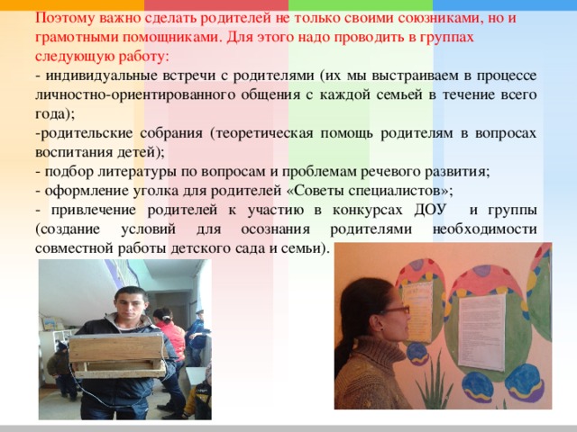 Поэтому важно сделать родителей не только своими союзниками, но и грамотными помощниками. Для этого надо проводить в группах следующую работу: - индивидуальные встречи с родителями (их мы выстраиваем в процессе личностно-ориентированного общения с каждой семьей в течение всего года); -родительские собрания (теоретическая помощь родителям в вопросах воспитания детей); - подбор литературы по вопросам и проблемам речевого развития; - оформление уголка для родителей «Советы специалистов»; - привлечение родителей к участию в конкурсах ДОУ и группы (создание условий для осознания родителями необходимости совместной работы детского сада и семьи). 