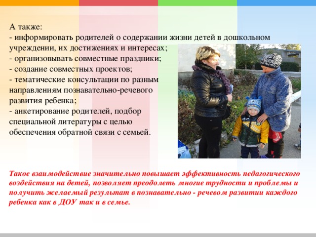 А также:   - информировать родителей о содержании жизни детей в дошкольном учреждении, их достижениях и интересах;   - организовывать совместные праздники;   - создание совместных проектов;   - тематические консультации по разным направлениям познавательно-речевого развития ребенка;   - анкетирование родителей, подбор специальной литературы с целью обеспечения обратной связи с семьей.      Такое взаимодействие значительно повышает эффективность педагогического воздействия на детей, позволяет преодолеть многие трудности и проблемы и получить желаемый результат в познавательно - речевом развитии каждого ребенка как в ДОУ так и в семье.       