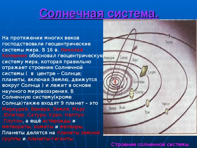 Солнечная система. На протяжении многих веков господствовали геоцентрические системы мира. В 16 в. Николай Коперник обосновал геоцентрическую систему мира, которая правильно отражает строение Солнечной системы ( в центре – Солнце; планеты, включая Землю, движутся вокруг Солнца ) и лежит в основе научного мировоззрения. В Солнечную систему(кроме Солнца)также входят 9 планет – это Меркурий,  Венера, Земля, Марс ,Юпитер ,Сатурн, Уран, Нептун ,Плутон , а ещё астероиды и метеориты, кометы и метеоры. Планеты делятся на планеты земной группы и планеты-гиганты.  Строение солнечной системы 