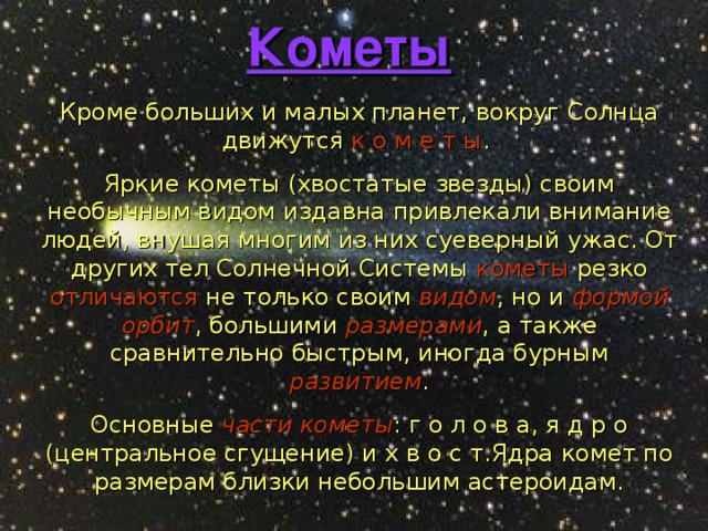 Кометы  Кроме больших и малых планет, вокруг Солнца движутся к о м е т ы . Яркие кометы (хвостатые звезды) своим необычным видом издавна привлекали внимание людей, внушая многим из них суеверный ужас. От других тел Солнечной Системы кометы резко отличаются не только своим видом , но и формой орбит , большими размерами , а также сравнительно быстрым, иногда бурным развитием . Основные части кометы : г о л о в а, я д р о (центральное сгущение) и х в о с т.Ядра комет по размерам близки небольшим астероидам. 