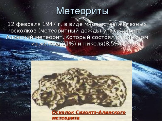 Метеориты 12 февраля 1947 г. в виде множества железных осколков (метеоритный дождь) упал Сихонтэ-Алинский метеорит.  Который состоял в основном из  железа(91%) и никеля(8,5%). Осколок Сихонтэ-Алинского метеорита 