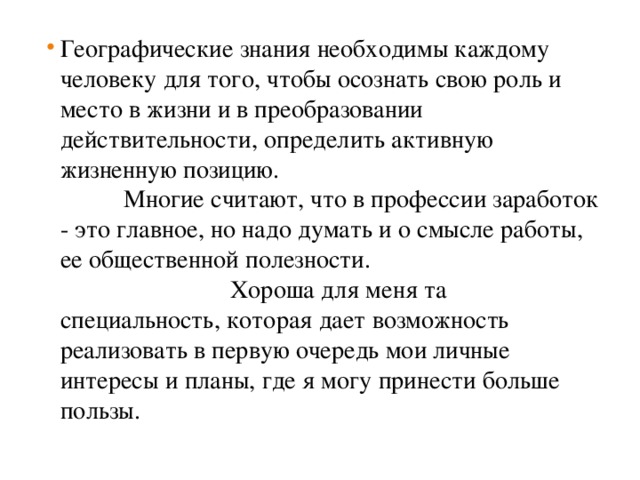 Географические знания необходимы каждому человеку для того, чтобы осознать свою роль и место в жизни и в преобразовании действительности, определить активную жизненную позицию. Многие считают, что в профессии заработок - это главное, но надо думать и о смысле работы, ее общественной полезности.  Хороша для меня та специальность, которая дает возможность реализовать в первую очередь мои личные интересы и планы, где я могу принести больше пользы.