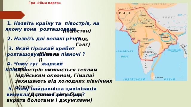  Гра «Німа карта»     1. Назвіть країну та півострів, на якому вона розташована .     (Індостан)  2. Назвіть дві великі річки .  (Інд, Ганг)  3. Який гірський хребет розташовується на півночі ? (Гімалаї)  4. Чому тут жаркий клімат?      (Півострів омивається теплим Індійським океаном, Гімалаї захищають від холодних північних вітрів)    5. Чому найдавніша цивілізація виникла в долині річки Інд?    (Долина Гангу була вкрита болотами і джунглями) 