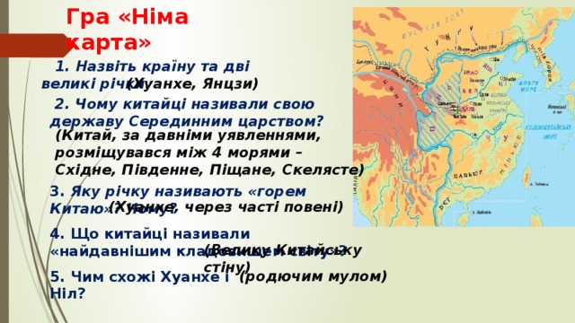 Гра «Німа карта»  1. Назвіть країну та дві великі річки.   (Хуанхе, Янцзи)  2. Чому китайці називали свою державу Серединним царством?      (Китай, за давніми уявленнями, розміщувався між 4 морями – Східне, Південне, Піщане, Скелясте)   3. Яку річку називають «горем Китаю»? Чому?   (Хуанхе, через часті повені) 4. Що китайці називали «найдавнішим кладовищем світу»? (Велику Китайську стіну) (родючим мулом) 5. Чим схожі Хуанхе і Ніл? 