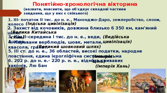  Понятійно-хронологічна вікторина  (назвати, пояснити, що об'єднує складові частини завдання, що у них є спільного) 1. III- початок II тис. до н. е., Махенджо-Даро, землеробство, слони, колесо (Індська цивілізація) 2. Захист від кочовиків, довжина близько 6 350 км, кам'яний шлях (Велика Китайська стіна) 3. Кін.II-середина I тис. до н. е., веди, Ашока (Ведійська цивілізація)  (Великий шовковий шлях) 4. Каравани верблюдів, шовк, метали, квасоля, гранат. 5. III ст. до н. е., 36 областей, високі податки, народне повстання, єдина ієрогліфічна система письма (Імперія Цінь) 6. 202 р. до н. е.- 220 р. н. е., відміна кривавих законів, Лю Бан (Імперія Хань) 