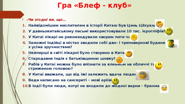  Гра «Блеф - клуб» « Чи згодні ви, що… Найвідомішим мислителем в історії Китаю був Цинь Шіхуанді? У давньокитайському письмі використовували 10 тис. ієрогліфів? У Китаї лікарі не рекомендували хворим пити чай? Заможні індійці в містах зводили собі дво- і триповерхові будинки з усіма зручностями? Найперші в світі лікарні було створено в Китаї? Стародавня Індія є батьківщиною шовку? Рабів у Китаї можна було впізнати за клеймом на обличчі та стриженою головою? У Китаї вважали, що від їжі залежить вдача людини? Веди написано на санскриті – мові аріїв? В Індії були люди, котрі не входили до жодної варни – брахмани? 