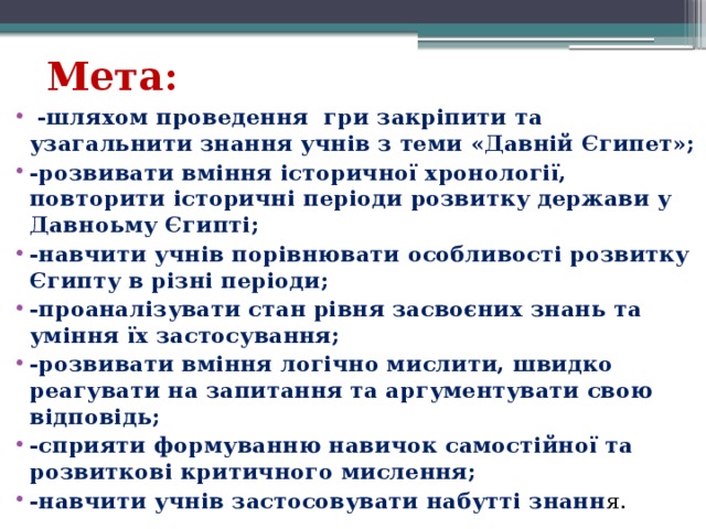 Мета:  -шляхом проведення гри закріпити та узагальнити знання учнів з теми «Давній Єгипет»; -розвивати вміння історичної хронології, повторити історичні періоди розвитку держави у Давноьму Єгипті; -навчити учнів порівнювати особливості розвитку Єгипту в різні періоди; -проаналізувати стан рівня засвоєних знань та уміння їх застосування; -розвивати вміння логічно мислити, швидко реагувати на запитання та аргументувати свою відповідь; -сприяти формуванню навичок самостійної та розвиткові критичного мислення; -навчити учнів застосовувати набутті знанн я. 