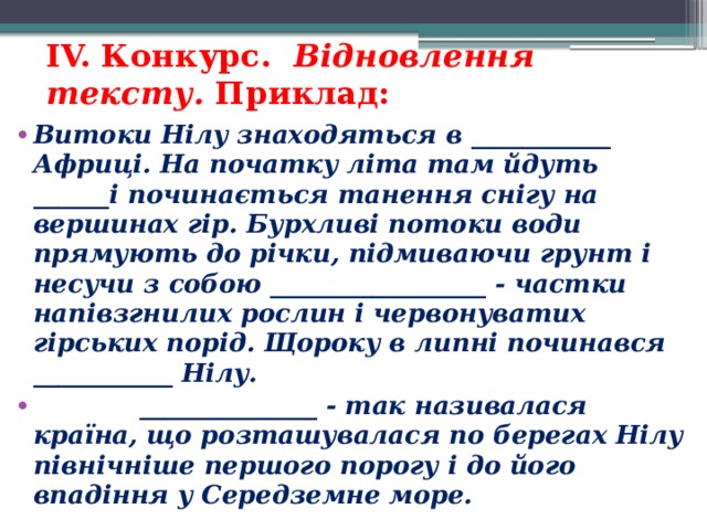 IV. Конкурс. Відновлення тексту. Приклад: Витоки Нілу знаходяться в ___________ Африці. На початку літа там йдуть ______і починається танення снігу на вершинах гір. Бурхливі потоки води прямують до річки, підмиваючи грунт і несучи з собою _________________ - частки напівзгнилих рослин і червонуватих гірських порід. Щороку в липні починався ___________ Нілу.  ______________ - так називалася країна, що розташувалася по берегах Нілу північніше першого порогу і до його впадіння у Середземне море.  