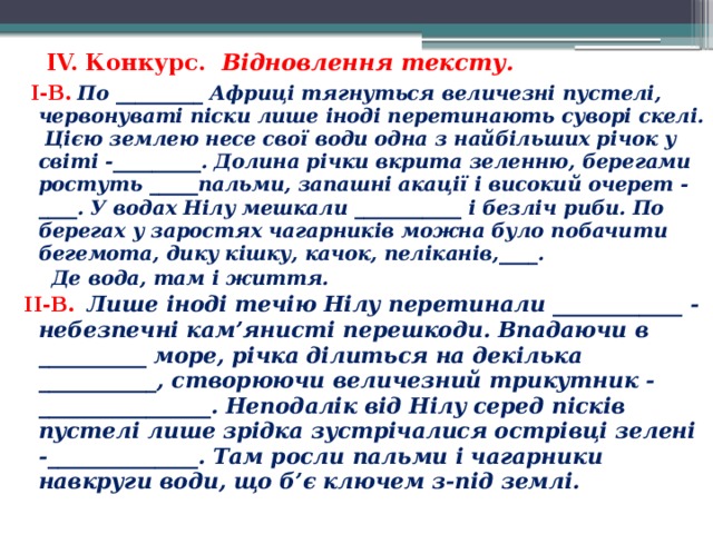 IV. Конкурс. Відновлення тексту.    I-В. По _________ Африці тягнуться величезні пустелі, червонуваті піски лише іноді перетинають суворі скелі. Цією землею несе свої води одна з найбільших річок у світі -_________. Долина річки вкрита зеленню, берегами ростуть _____пальми, запашні акації і високий очерет - ____. У водах Нілу мешкали ___________ і безліч риби. По берегах у заростях чагарників можна було побачити бегемота, дику кішку, качок, пеліканів,____.  Де вода, там і життя. II-В. Лише іноді течію Нілу перетинали ____________ - небезпечні кам’янисті перешкоди. Впадаючи в __________ море, річка ділиться на декілька ___________, створюючи величезний трикутник - ________________. Неподалік від Нілу серед пісків пустелі лише зрідка зустрічалися острівці зелені -______________. Там росли пальми і чагарники навкруги води, що б’є ключем з-під землі.  