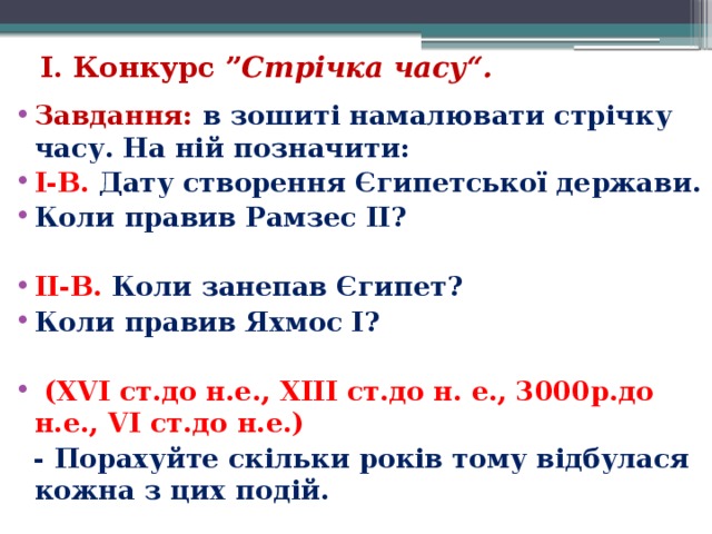 І. Конкурс ” Стрічка часу“.    Завдання: в зошиті намалювати стрічку часу. На ній позначити: I-В. Дату створення Єгипетської держави. Коли правив Рамзес ІІ?  II-В. Коли занепав Єгипет? Коли правив Яхмос I?    (XVI ст.до н.е., XIII ст.до н. е., 3000р.до н.е., VI ст.до н.е.)  - Порахуйте скільки років тому відбулася кожна з цих подій. 