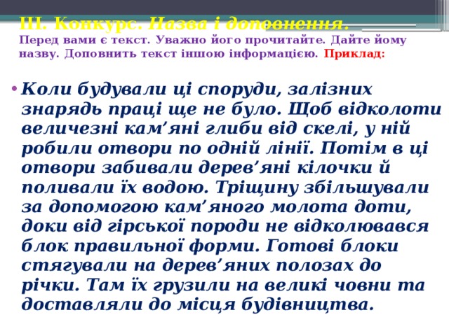 ІІІ. Конкурс. Назва і доповнення.  Перед вами є текст. Уважно його прочитайте. Дайте йому назву. Доповнить текст іншою інформацією. Приклад: Коли будували ці споруди, залізних знарядь праці ще не було. Щоб відколоти величезні кам’яні глиби від скелі, у ній робили отвори по одній лінії. Потім в ці отвори забивали дерев’яні кілочки й поливали їх водою. Тріщину збільшували за допомогою кам’яного молота доти, доки від гірської породи не відколювався блок правильної форми. Готові блоки стягували на дерев’яних полозах до річки. Там їх грузили на великі човни та доставляли до місця будівництва. 