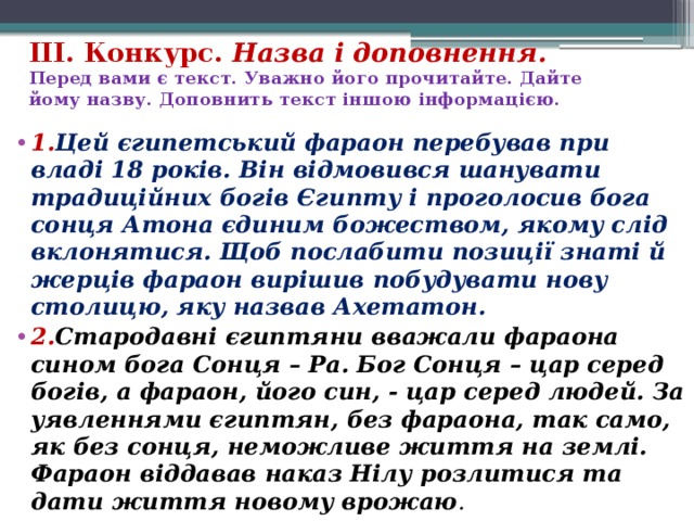 ІІІ. Конкурс. Назва і доповнення.  Перед вами є текст. Уважно його прочитайте. Дайте йому назву. Доповнить текст іншою інформацією. 1. Цей єгипетський фараон перебував при владі 18 років. Він відмовився шанувати традиційних богів Єгипту і проголосив бога сонця Атона єдиним божеством, якому слід вклонятися. Щоб послабити позиції знаті й жерців фараон вирішив побудувати нову столицю, яку назвав Ахетатон. 2. Стародавні єгиптяни вважали фараона сином бога Сонця – Ра. Бог Сонця – цар серед богів, а фараон, його син, - цар серед людей. За уявленнями єгиптян, без фараона, так само, як без сонця, неможливе життя на землі. Фараон віддавав наказ Нілу розлитися та дати життя новому врожаю . 