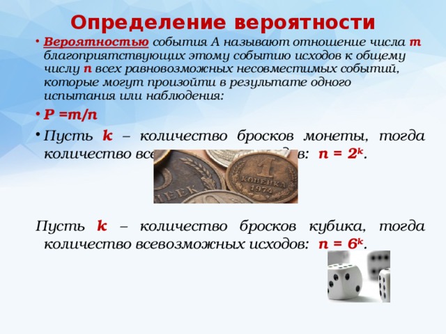 Определение вероятности Вероятностью события A называют отношение числа m благоприятствующих этому событию исходов к общему числу n всех равновозможных несовместимых событий, которые могут произойти в результате одного испытания или наблюдения: Р =m/n Пусть k – количество бросков монеты, тогда количество всевозможных исходов: n = 2 k .   Пусть k – количество бросков кубика, тогда количество всевозможных исходов: n = 6 k . 