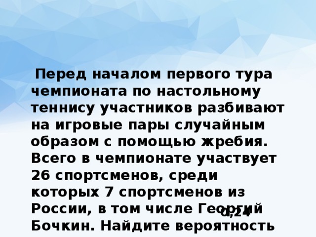  Перед началом первого тура чемпионата по настольному теннису участников разбивают на игровые пары случайным образом с помощью жребия. Всего в чемпионате участвует 26 спортсменов, среди которых 7 спортсменов из России, в том числе Георгий Бочкин. Найдите вероятность того, что в первом туре Георгий Бочкин будет играть с каким-либо спортсменом из России. 0,24 