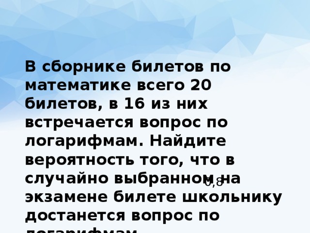  В сборнике билетов по математике всего 20 билетов, в 16 из них встречается вопрос по логарифмам. Найдите вероятность того, что в случайно выбранном на экзамене билете школьнику достанется вопрос по логарифмам. 0,8 